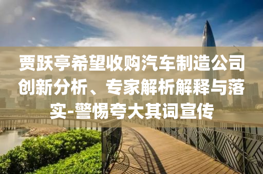 賈躍亭希望收購汽車制造公司創(chuàng)新分析、專家解析解釋與落實-警惕夸大其詞宣傳