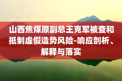 山西焦煤原副總王克軍被查和抵制虛假造勢風險-響應剖析、解釋與落實