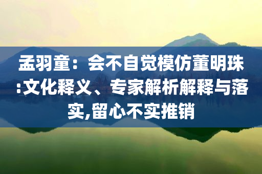 孟羽童：會(huì)不自覺模仿董明珠:文化釋義、專家解析解釋與落實(shí),留心不實(shí)推銷