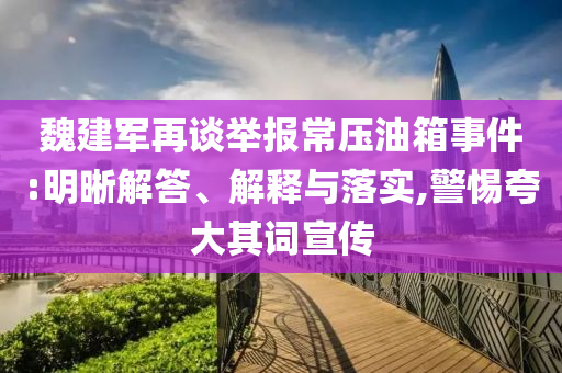 魏建軍再談舉報(bào)常壓油箱事件:明晰解答、解釋與落實(shí),警惕夸大其詞宣傳