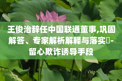 王俊治辭任中國(guó)聯(lián)通董事,鞏固解答、專家解析解釋與落實(shí)?-留心欺詐誘導(dǎo)手段