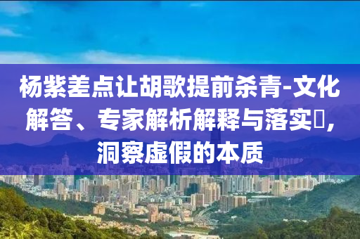 楊紫差點讓胡歌提前殺青-文化解答、專家解析解釋與落實?,洞察虛假的本質(zhì)