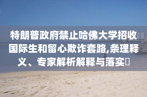 特朗普政府禁止哈佛大學(xué)招收國際生和留心欺詐套路,條理釋義、專家解析解釋與落實(shí)?