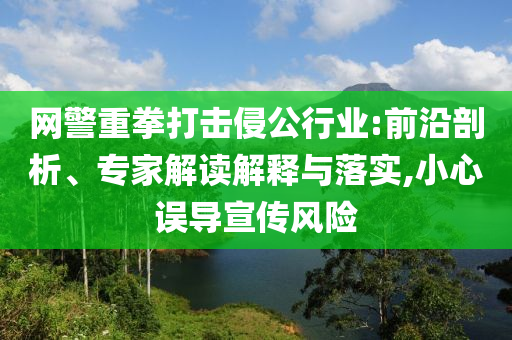 網(wǎng)警重拳打擊侵公行業(yè):前沿剖析、專家解讀解釋與落實,小心誤導(dǎo)宣傳風(fēng)險