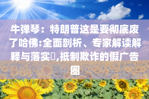 牛彈琴：特朗普這是要徹底廢了哈佛:全面剖析、專家解讀解釋與落實?,抵制欺詐的假廣告圈