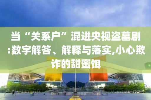 當(dāng)“關(guān)系戶”混進(jìn)央視盜墓劇:數(shù)字解答、解釋與落實,小心欺詐的甜蜜餌