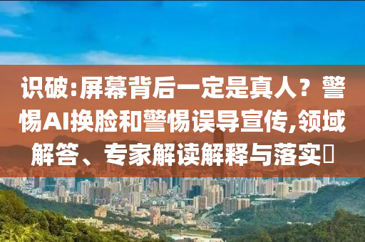 識破:屏幕背后一定是真人？警惕AI換臉和警惕誤導(dǎo)宣傳,領(lǐng)域解答、專家解讀解釋與落實?