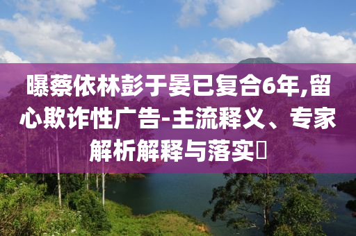 曝蔡依林彭于晏已復(fù)合6年,留心欺詐性廣告-主流釋義、專家解析解釋與落實?