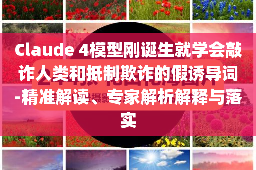 Claude 4模型剛誕生就學(xué)會敲詐人類和抵制欺詐的假誘導(dǎo)詞-精準解讀、專家解析解釋與落實