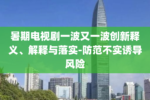 暑期電視劇一波又一波創(chuàng)新釋義、解釋與落實-防范不實誘導風險