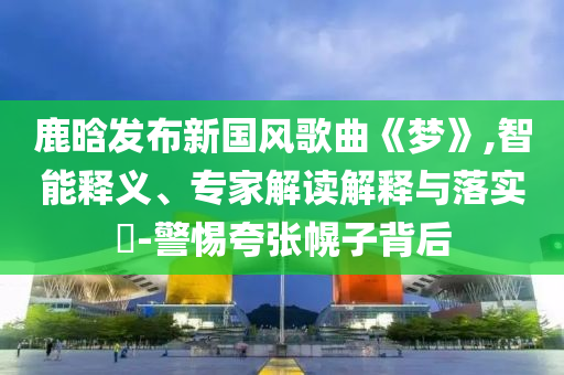 鹿晗發(fā)布新國風(fēng)歌曲《夢》,智能釋義、專家解讀解釋與落實?-警惕夸張幌子背后