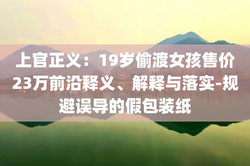 上官正義：19歲偷渡女孩售價(jià)23萬前沿釋義、解釋與落實(shí)-規(guī)避誤導(dǎo)的假包裝紙