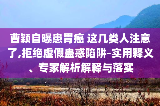 曹穎自曝患胃癌 這幾類人注意了,拒絕虛假蠱惑陷阱-實(shí)用釋義、專家解析解釋與落實(shí)