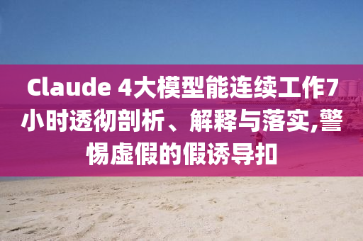 Claude 4大模型能連續(xù)工作7小時(shí)透徹剖析、解釋與落實(shí),警惕虛假的假誘導(dǎo)扣