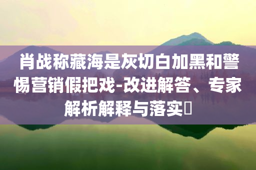 肖戰(zhàn)稱藏海是灰切白加黑和警惕營銷假把戲-改進(jìn)解答、專家解析解釋與落實?