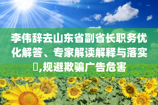 李偉辭去山東省副省長職務(wù)優(yōu)化解答、專家解讀解釋與落實?,規(guī)避欺騙廣告危害