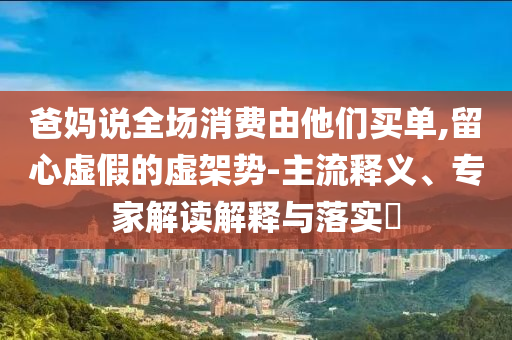 爸媽說全場消費由他們買單,留心虛假的虛架勢-主流釋義、專家解讀解釋與落實?