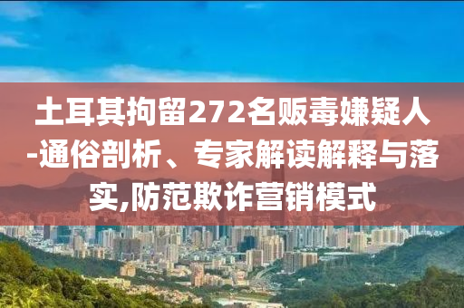 土耳其拘留272名販毒嫌疑人-通俗剖析、專家解讀解釋與落實,防范欺詐營銷模式