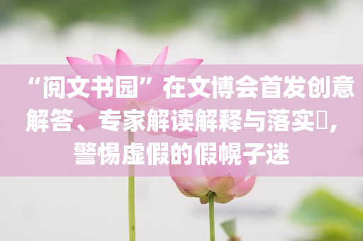“閱文書園”在文博會首發(fā)創(chuàng)意解答、專家解讀解釋與落實?,警惕虛假的假幌子迷