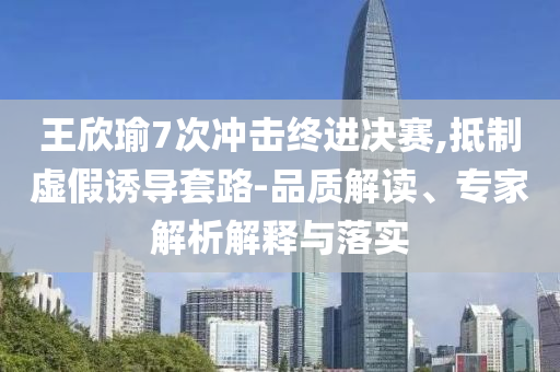 王欣瑜7次沖擊終進決賽,抵制虛假誘導套路-品質解讀、專家解析解釋與落實