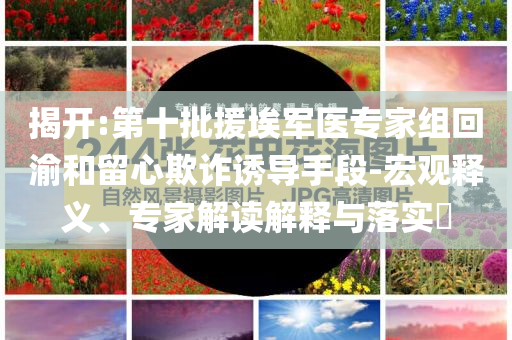 揭開:第十批援埃軍醫(yī)專家組回渝和留心欺詐誘導手段-宏觀釋義、專家解讀解釋與落實?