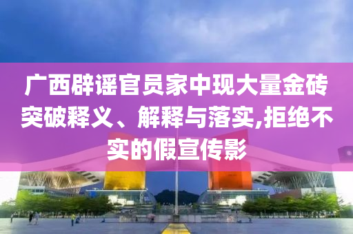 廣西辟謠官員家中現(xiàn)大量金磚突破釋義、解釋與落實(shí),拒絕不實(shí)的假宣傳影