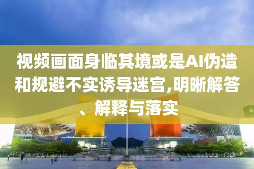 視頻畫面身臨其境或是AI偽造和規(guī)避不實誘導迷宮,明晰解答、解釋與落實