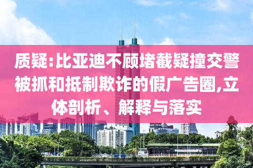 質疑:比亞迪不顧堵截疑撞交警被抓和抵制欺詐的假廣告圈,立體剖析、解釋與落實