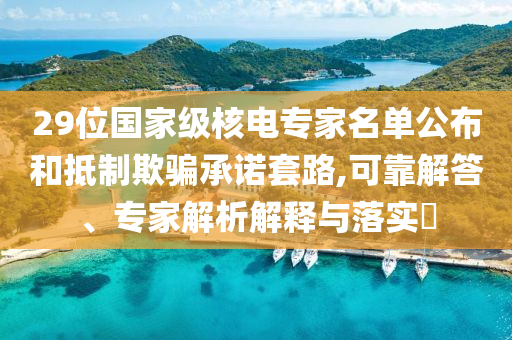 29位國家級核電專家名單公布和抵制欺騙承諾套路,可靠解答、專家解析解釋與落實?