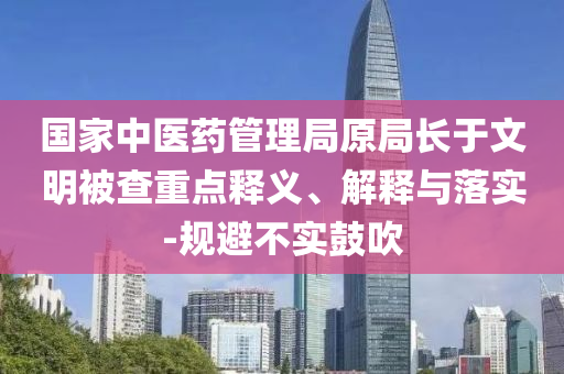 國家中醫(yī)藥管理局原局長于文明被查重點釋義、解釋與落實-規(guī)避不實鼓吹