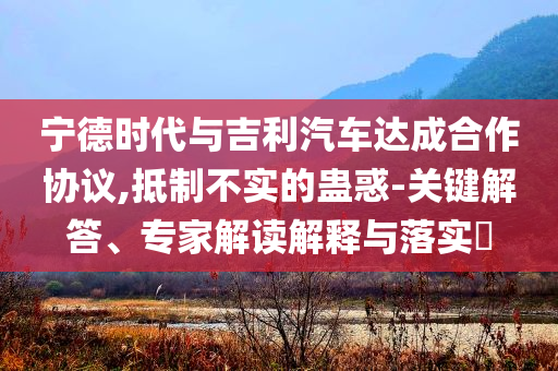 寧德時代與吉利汽車達(dá)成合作協(xié)議,抵制不實的蠱惑-關(guān)鍵解答、專家解讀解釋與落實?