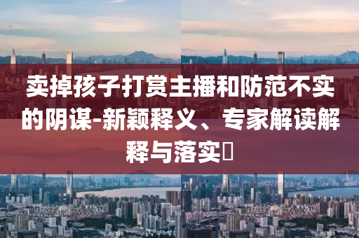 賣(mài)掉孩子打賞主播和防范不實(shí)的陰謀-新穎釋義、專(zhuān)家解讀解釋與落實(shí)?