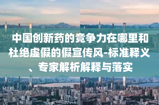 中國(guó)創(chuàng)新藥的競(jìng)爭(zhēng)力在哪里和杜絕虛假的假宣傳風(fēng)-標(biāo)準(zhǔn)釋義、專(zhuān)家解析解釋與落實(shí)