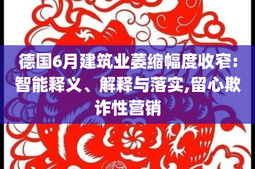 德國(guó)6月建筑業(yè)萎縮幅度收窄:智能釋義、解釋與落實(shí),留心欺詐性營(yíng)銷(xiāo)