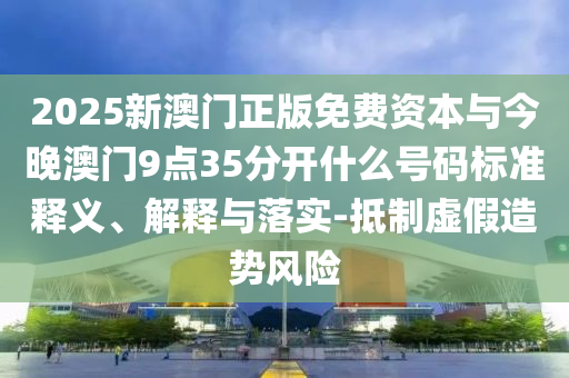 2025新澳門正版免費資本與今晚澳門9點35分開什么號碼標準釋義、解釋與落實-抵制虛假造勢風險
