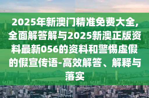 2025年新澳門精準免費大全,全面解答解與2025新澳正版資料最新056的資料和警惕虛假的假宣傳語-高效解答、解釋與落實