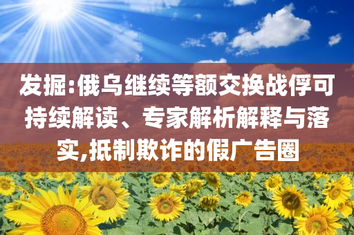 發(fā)掘:俄烏繼續(xù)等額交換戰(zhàn)俘可持續(xù)解讀、專家解析解釋與落實(shí),抵制欺詐的假?gòu)V告圈