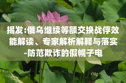 揭發(fā):俄烏繼續(xù)等額交換戰(zhàn)俘效能解讀、專家解析解釋與落實-防范欺詐的假幌子電