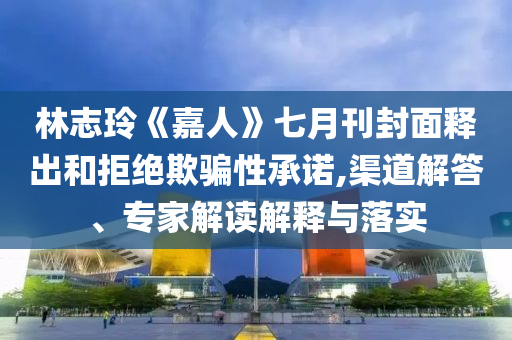 林志玲《嘉人》七月刊封面釋出和拒絕欺騙性承諾,渠道解答、專家解讀解釋與落實(shí)