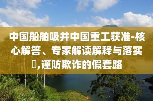 中國船舶吸并中國重工獲準(zhǔn)-核心解答、專家解讀解釋與落實?,謹(jǐn)防欺詐的假套路