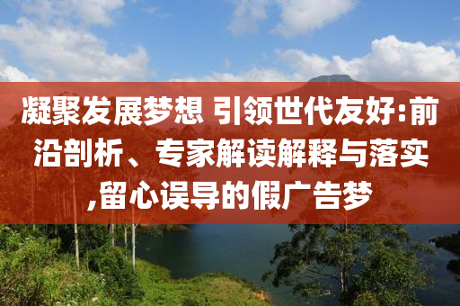 凝聚發(fā)展夢想 引領世代友好:前沿剖析、專家解讀解釋與落實,留心誤導的假廣告夢