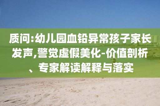 質(zhì)問:幼兒園血鉛異常孩子家長發(fā)聲,警覺虛假美化-價值剖析、專家解讀解釋與落實