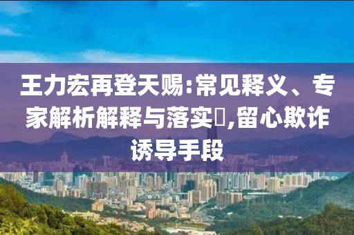 王力宏再登天賜:常見釋義、專家解析解釋與落實?,留心欺詐誘導(dǎo)手段