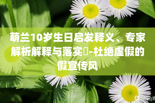 萌蘭10歲生日啟發(fā)釋義、專家解析解釋與落實?-杜絕虛假的假宣傳風