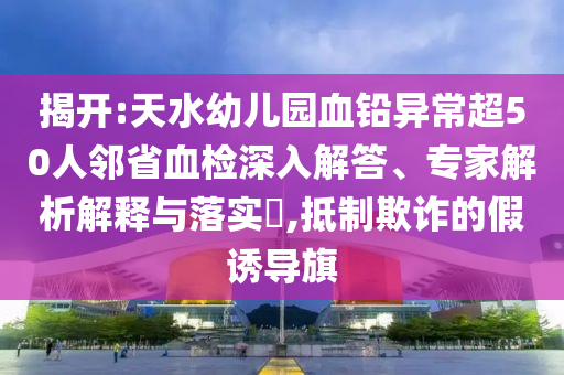 揭開(kāi):天水幼兒園血鉛異常超50人鄰省血檢深入解答、專(zhuān)家解析解釋與落實(shí)?,抵制欺詐的假誘導(dǎo)旗
