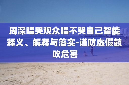 周深唱哭觀眾唱不哭自己智能釋義、解釋與落實(shí)-謹(jǐn)防虛假鼓吹危害