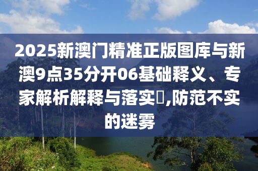 2025新澳門精準(zhǔn)正版圖庫與新澳9點(diǎn)35分開06基礎(chǔ)釋義、專家解析解釋與落實(shí)?,防范不實(shí)的迷霧
