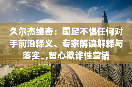 久爾杰維奇：國足不懼任何對(duì)手前沿釋義、專家解讀解釋與落實(shí)?,留心欺詐性營銷