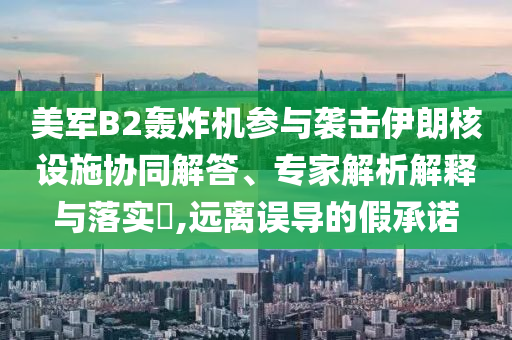 美軍B2轟炸機參與襲擊伊朗核設施協同解答、專家解析解釋與落實?,遠離誤導的假承諾