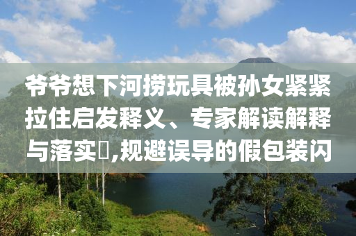爺爺想下河撈玩具被孫女緊緊拉住啟發(fā)釋義、專家解讀解釋與落實(shí)?,規(guī)避誤導(dǎo)的假包裝閃